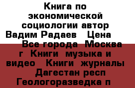 Книга по экономической социологии автор Вадим Радаев › Цена ­ 400 - Все города, Москва г. Книги, музыка и видео » Книги, журналы   . Дагестан респ.,Геологоразведка п.